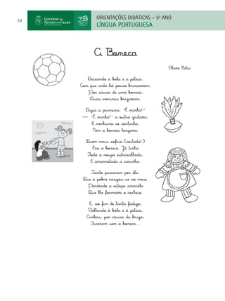 ORIENTAÇÕES DIDÁTICAS – 5o ANO
54
            LÍNGUA PORTUGUESA



           A Boneca
                                        Olavo Bilac

        Deixando a bola e a peteca,
     Com que inda há pouco brincavam,
        Por causa de uma boneca,
         Duas meninas brigavam.

       Dizia a primeira: "É minha!"
      — "É minha!" a outra gritava;
          E nenhuma se continha,
          Nem a boneca largava.

       Quem mais sofria (coitada!)
          Era a boneca. Já tinha
        Toda a roupa estraçalhada,
         E amarrotada a carinha.

          Tanto puxaram por ela,
      Que a pobre rasgou-se ao meio,
        Perdendo a estopa amarela
        Que lhe formava o recheio.

         E, ao fim de tanta fadiga,
        Voltando à bola e à peteca,
        Ambas, por causa da briga,
          Ficaram sem a boneca...
 