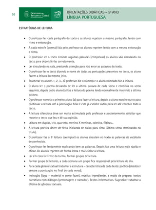 ORIENTAÇÕES DIDÁTICAS – 5o ANO
58
                                             LÍNGUA PORTUGUESA

     ESTRATÉGIAS DE LEITURA


        •	 O professor ler cada parágrafo do texto e os alunos repetem o mesmo parágrafo, lendo com
           ritmo e entonação.
        •	 A cada estrofe (poema) lida pelo professor os alunos repetem lendo com a mesma entonação
           e ritmo.
        •	 O professor ler o texto errando algumas palavras (complexas) os alunos vão circulando no
           texto para depois lê-las corretamente.
        •	 Ler circulando na sala, prestando atenção para não errar as palavras do texto.
        •	 O professor ler o texto dizendo o nome de todas as pontuações presentes no texto, os aluno
           fazem a leitura do mesmo jeito.
        •	 Enumerar os alunos 1, 2, 3... O professor diz o número e o aluno nomeado faz a leitura.
        •	 O aluno ler o poema deixando de ler a ultima palavra de cada verso e continua no verso
           seguinte, depois outro aluno (a) faz a leitura do poema lendo normalmente inserindo a última
           palavra.
        •	 O professor nomeia o primeiro aluno (a) para fazer a leitura, depois o aluno escolhe outro para
           continuar a leitura até a pontuação final e este já escolhe outro para ler até concluir todo o
           texto.
        •	 A leitura silenciosa deve ser muito estimulada pelo professor e posteriormente solicitar que
           reconte o texto que leu e dê sua opinião.
        •	 Leitura em duplas, trio, quarteto, menino X meninas, coletiva, fileiras...
        •	 A leitura poética dever ser feita iniciando de baixo para cima (último verso terminando no
           título).
        •	 O professor faz a 1ª leitura (exemplar) os alunos circulam no texto as palavras de vocábulo
           desconhecido.
        •	 O professor ler lentamente explicando bem as palavras. Depois faz uma leitura mais rápida e
           eficaz. Os alunos repetem de forma lenta e mais veloz a leitura.
        •	 Ler em coral à frente da turma, formar grupos de leitura.
        •	 Formar grupo de leitores, a cada semana um grupo fica responsável pela leitura do dia.
        •	 Para cada gênero textual trabalhar a estrutura – característica de cada texto: poético (obedecer
           sempre a pontuação no final de cada verso).
        •	 Instrução (jogo – material e como fazer), receita: ingredientes e modo de preparo, textos
           narrativos com diálogos (personagens e narrador). Textos informativos. Sugestão: trabalhar a
           oficina de gêneros textuais.
 