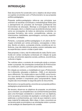 INTRODUÇÃO

Este documento foi construído com o objetivo de situar todos
os sujeitos envolvidos com o Profuncionário na sua proposta
político-pedagógica.
Proposta político-pedagógica refere-se aos princípios que
orientam as escolhas conceituais e metodológicas feitas para

funcionários da educação. Abrange a concepção de técnico
em educação, isto é, o objetivo que se pretende alcançar, bem
como as concepções de todos os elementos envolvidos no
processo formativo, tais como: competências, valores, co-
nhecimentos, habilidades, aprendizagem, currículo, experiên-
cia prática, avaliação.
Portanto, a proposta político-pedagógica é um plano de for-
mação orientado por certos princípios, concepções e méto-
dos. Sendo um plano, a proposta orienta, constitui-se em re-
ferência, mas não determina as ações a serem realizadas nem
as experiências a serem vividas a partir dele.
Esta proposta, é claro, não foi elaborada do nada. Ela foi cons-
truída em certas condições contextuais em relação às quais
se situa, envolvendo aspectos sociais, políticos, econômicos,
culturais e legais.
Ter notícias sobre o contexto de construção ajuda a compre-
ender a proposta. As orientações contextuais do Profuncioná-
rio constituem, assim, a primeira parte deste documento.
Em relação ao contexto, a modalidade em que o Profuncioná-
rio é oferecido, educação a distância – EAD, é um elemento
que o diferencia. Ter noção sobre o que é a EAD, como funcio-
na e que atores estão envolvidos e organizados em torno da
proposta, também é importante para compreendê-la. Essas
noções são encontradas na segunda parte do documento.
Na terceira e na quarta partes, encontra-se a proposta político-
pedagógica propriamente dita.
Na terceira, situam-se os objetivos da proposta, os princípios
que a orientam, as competências e os conhecimentos previstos
para uma formação consistente e coerente com os objetivos,
como se pensa o processo de aquisição e construção de com-
petências e conhecimentos, por meio de que material e como
esse material foi elaborado. Além disso, é claro, encontram-se
na terceira parte os princípios e as orientações sobre o proces-
so de avaliação do desempenho do cursista.
 