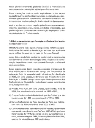 Neste primeiro momento, pretende-se situar o Profuncionário
no contexto das orientações legais que o fundamentam.

Essas orientações, contudo, estão inspiradas em outras experi-
ências formativas conhecidas (municipais e estaduais), que pos-
sibilitam perceber com clareza como vem sendo construída his-


Assim, aqui se encontram os principais elementos contextuais,
incluindo acontecimentos, atores, entidades e legislação, que
podem ajudar a compreender a construção da proposta políti-
co-pedagógica do Profuncionário.



                                                                -
nários da educação

O Profuncionário não é a primeira experiência na formação pro-

como política de governo, no caso, do Governo Federal.

Antes dele, e ainda hoje, existiram e existem outras experiências
que serviram e servem de inspiração tanto à legislação e norma-

aqui apresentada.
                                                                    15
nível médio para a formação em serviço dos funcionários da

de 1980, em Mato Grosso, no Sindicato dos Trabalhadores em
Educação – SINTEP (antiga Associação Mato-grossense dos

de cursos presenciais:

a) Projeto Arara Azul, em Mato Grosso, que habilitou mais de
   5.000 funcionários da rede estadual, de 1992 a 2005;

                                                                -
  maram cerca de 1.000 funcionários entre 1995 e 2005;
                                                                     UNIDADE 1 – Orientações Contextuais




                                                                -



  uma versão coordenada pelo SAE em 1996-97-98, que habi-
  litaram cerca de 100 funcionários em três cursos técnicos, e

  quando foi oferecida para 600 funcionários.
 