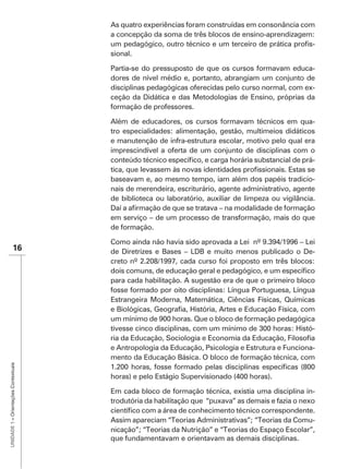As quatro experiências foram construídas em consonância com
                                      a concepção da soma de três blocos de ensino-aprendizagem:
                                                                                                 -
                                      sional.

                                      Partia-se do pressuposto de que os cursos formavam educa-
                                      dores de nível médio e, portanto, abrangiam um conjunto de
                                      disciplinas pedagógicas oferecidas pelo curso normal, com ex-
                                      ceção da Didática e das Metodologias de Ensino, próprias da
                                      formação de professores.

                                      Além de educadores, os cursos formavam técnicos em qua-
                                      tro especialidades: alimentação, gestão, multimeios didáticos
                                      e manutenção de infra-estrutura escolar, motivo pelo qual era
                                      imprescindível a oferta de um conjunto de disciplinas com o
                                                                                                  -

                                      baseavam e, ao mesmo tempo, iam além dos papéis tradicio-
                                      nais de merendeira, escriturário, agente administrativo, agente
                                      de biblioteca ou laboratório, auxiliar de limpeza ou vigilância.

                                      em serviço – de um processo de transformação, mais do que
                                      de formação.

               16                     de Diretrizes e Bases – LDB e muito menos publicado o De-
                                      creto nº 2.208/1997, cada curso foi proposto em três blocos:

                                      para cada habilitação. A sugestão era de que o primeiro bloco
                                      fosse formado por oito disciplinas: Língua Portuguesa, Língua
                                      Estrangeira Moderna, Matemática, Ciências Físicas, Químicas

                                      um mínimo de 900 horas. Que o bloco de formação pedagógica
                                                                                               -

                                      e Antropologia da Educação, Psicologia e Estrutura e Funciona-
                                      mento da Educação Básica. O bloco de formação técnica, com
UNIDADE 1 – Orientações Contextuais




                                      horas) e pelo Estágio Supervisionado (400 horas).

                                      Em cada bloco de formação técnica, existia uma disciplina in-
                                      trodutória da habilitação que “puxava” as demais e fazia o nexo

                                      Assim apareciam “Teorias Administrativas”; “Teorias da Comu-
                                      nicação”; “Teorias da Nutrição” e “Teorias do Espaço Escolar”,
                                      que fundamentavam e orientavam as demais disciplinas.
 