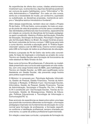As experiências de oferta dos cursos, citadas anteriormente,
mostraram que, na área técnica, algumas disciplinas poderiam
ser comuns às quatro habilitações, como “Informática” e “Di-
reito Administrativo e Trabalhista”. Em cada um dos cursos,
sentiu-se a necessidade de mudar, por acréscimo, supressão
ou substituição, as disciplinas propostas, mantendo-se sem-
pre a “disciplina teórica introdutória e fundante”.
Além dessas experiências, também deve ser citado o Projeto
Pé de Cedro. O Pé de Cedro, como projeto, foi mais um avan-
ço do ponto de vista da proposta curricular para a constituição

em relação ao conjunto de disciplinas de formação pedagógi-

da Educação, Sociologia da Educação, Psicologia e Organiza-
ção da Educação Básica no Brasil. As cargas horárias propos-
tas foram reduzidas de forma a compor 1.000 horas para todo
o curso técnico, excluída a educação geral. A “Prática Super-



Embora a proposta do Pé de Cedro não tenha sido concreti-
zada, foi base de inspiração e orientação ao projeto do curso
Técnico em Gestão Escolar para formação de funcionários da
rede estadual do Mato Grosso do Sul.
                                                            -
dade presencial e seu currículo está organizado em três módu-     17
los, com uma carga horária total de 800h, para habilitação de

Assistente em Gestão Escolar, não prevendo carga horária
para prática supervisionada.
O Módulo I é composto por: Psicologia Aplicada, Informáti-
ca, Gestão de Pessoal, Gestão Financeira, Teorias da Admi-
nistração e Redação. O Módulo II por: Escrituração Escolar,
Informática, Gestão de Pessoal, Gestão Financeira, Teorias
                                                             -
lo III é constituído por: Escrituração Escolar, Teorias da Co-
                                                             -
ção, Políticas Educacionais e Tecnologia de Informação e
                                                                   UNIDADE 1 – Orientações Contextuais




Comunicação(TIC´s).
Esse acúmulo de experiências se desenvolve sobre uma base
que prevê três momentos diferentes na formação: a formação
pedagógica inspirada nos fundamentos da educação do curso
                                                         -



Em relação a essa base curricular, a proposta de formação do
 
