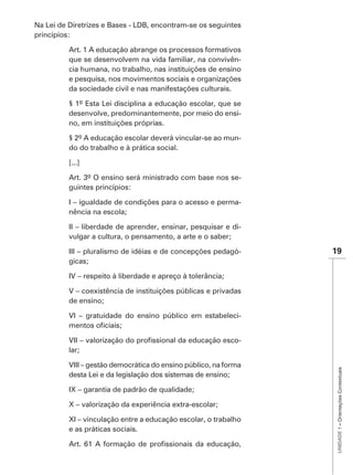 Na Lei de Diretrizes e Bases - LDB, encontram-se os seguintes
princípios:

          Art. 1 A educação abrange os processos formativos
          que se desenvolvem na vida familiar, na convivên-
          cia humana, no trabalho, nas instituições de ensino
          e pesquisa, nos movimentos sociais e organizações
          da sociedade civil e nas manifestações culturais.

          § 1º Esta Lei disciplina a educação escolar, que se
          desenvolve, predominantemente, por meio do ensi-
          no, em instituições próprias.

          § 2º A educação escolar deverá vincular-se ao mun-
          do do trabalho e à prática social.

          [...]

                                                              -
          guintes princípios:

          I – igualdade de condições para o acesso e perma-
          nência na escola;

          II – liberdade de aprender, ensinar, pesquisar e di-
          vulgar a cultura, o pensamento, a arte e o saber;

          III – pluralismo de idéias e de concepções pedagó-      19
          gicas;

          IV – respeito à liberdade e apreço à tolerância;

          V – coexistência de instituições públicas e privadas
          de ensino;

          VI – gratuidade do ensino público em estabeleci-


                                                              -
          lar;

          VIII – gestão democrática do ensino público, na forma
                                                                   UNIDADE 1 – Orientações Contextuais




          desta Lei e da legislação dos sistemas de ensino;

          IX – garantia de padrão de qualidade;

          X – valorização da experiência extra-escolar;

          XI – vinculação entre a educação escolar, o trabalho
          e as práticas sociais.
 