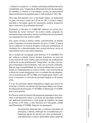 modalidade, que, “integrada às diferentes formas de educação,
ao trabalho, à ciência e à tecnologia, conduz ao permanente


Uma das articulações com a educação básica, já tradicional

atendida a formação geral do educando, poderá prepará-lo


Entretanto, o Decreto nº 2.208/1997 separou os cursos pro-


ou subseqüente à do ensino médio.

Ora, quem conclui o ensino médio, culturalmente, se dispõe
mais a ingressar no ensino superior do que a “voltar” à busca

resultado foi a desvalorização dos cursos técnicos, tanto na
rede federal como nas redes estaduais.

Daí a revisão da concepção pelo Decreto nº 5.154/2004. Por
ele, volta-se a admitir (como sempre aconteceu no caso do
curso normal de nível médio, para formação de professores)
                                                         -
                                                                  21
                                                             -
tantes ou subseqüentes ao ensino médio, mas recomenda-se
a oferta de cursos integrados, com o cuidado de não aligeirar,
como aconteceu de 1971 a 1996, a formação geral. Assim, vol-
ta-se a encarecer o currículo de jornada integral ou de quatro
anos.


entender o Parecer da Câmara de Educação Básica do Conse-
lho Nacional de Educação nº 16/1999 e a Resolução nº 4/1999,
que o acompanha.

Do Parecer pode-se extrair três pequenas passagens que resu-
                                                                   UNIDADE 1 – Orientações Contextuais




                                                              -
nal, aplicável inicialmente a vinte áreas de trabalho, às quais
se somou a 21ª Área, a dos Técnicos em Educação, criada
pela Resolução nº 5/2005. Seguem as passagens:

          As presentes diretrizes são o conjunto articulado de
                                                             -

          procedimentos a serem observados pelos sistemas
 