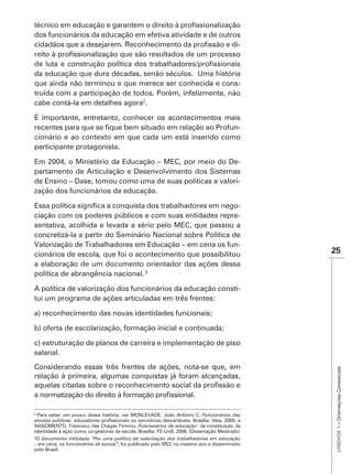 dos funcionários da educação em efetiva atividade e de outros
                                                            -


da educação que dura décadas, senão séculos. Uma história
que ainda não terminou e que merece ser conhecida e cons-
truída com a participação de todos. Porém, infelizmente, não
cabe contá-la em detalhes agora2.


                                                       -
cionário e ao contexto em que cada um está inserido como
participante protagonista.

Em 2004, o Ministério da Educação – MEC, por meio do De-
partamento de Articulação e Desenvolvimento dos Sistemas
de Ensino – Dase, tomou como uma de suas políticas a valori-
zação dos funcionários da educação.

                                                             -
ciação com os poderes públicos e com suas entidades repre-
sentativa, acolhida e levada a sério pelo MEC, que passou a
concretizá-la a partir do Seminário Nacional sobre Política de
Valorização de Trabalhadores em Educação – em cena os fun-
cionários de escola, que foi o acontecimento que possibilitou                                  25
a elaboração de um documento orientador das ações dessa
política de abrangência nacional.

A política de valorização dos funcionários da educação consti-
tui um programa de ações articuladas em três frentes:

a) reconhecimento das novas identidades funcionais;

b) oferta de escolarização, formação inicial e continuada;

c) estruturação de planos de carreira e implementação de piso
salarial.
Considerando essas três frentes de ações, nota-se que, em
                                                                                                UNIDADE 1 – Orientações Contextuais




relação à primeira, algumas conquistas já foram alcançadas,




2
  Para saber um pouco dessa história, ver MONLEVADE, João Antônio C. Funcionários das
escolas públicas
NASCIMENTO, Francisco das Chagas Firmino. Funcionários da educação: da constituição da
identidade à ação como co-gestores de escola. Brasília: FE-UnB, 2006. (Dissertação Mestrado)
  O documento intitulado “Por uma política de valorização dos trabalhadores em educação
– em cena, os funcionários de escola”, foi publicado pelo MEC no mesmo ano e disseminado
pelo Brasil.
 