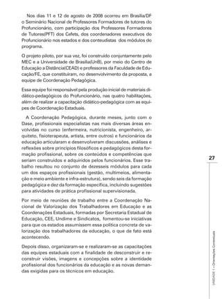 Nos dias 11 e 12 de agosto de 2008 ocorreu em Brasília/DF
o Seminário Nacional de Professores Formadores de tutores do
Profuncionário, com participação dos Professores Formadores
de Tutores(PFT) dos Cefets, dos coordenadores executivos do
Profuncionário nos estados e dos conteudistas dos módulos do
programa.

O projeto piloto, por sua vez, foi construído conjuntamente pelo
MEC e a Universidade de Brasília(UnB), por meio do Centro de
Educação a Distância(CEAD) e professores da Faculdade de Edu-
cação/FE, que constituíram, no desenvolvimento da proposta, a
equipe de Coordenação Pedagógica.

Essa equipe foi responsável pela produção inicial de materiais di-
dático-pedagógicos do Profuncionário, nas quatro habilitações,
além de realizar a capacitação didático-pedagógica com as equi-
pes de Coordenação Estaduais.

  A Coordenação Pedagógica, durante meses, junto com o
                                                            -
volvidas no curso (enfermeira, nutricionista, engenheiro, ar-

educação articularam e desenvolveram discussões, análises e
                                                          -

seriam construídos e adquiridos pelos funcionários. Esse tra-        27
balho resultou no conjunto de dezesseis módulos para cada
                                                             -
ção e meio ambiente e infra-estrutura), sendo seis da formação



Por meio de reuniões de trabalho entre a Coordenação Na-
cional de Valorização dos Trabalhadores em Educação e as
Coordenações Estaduais, formadas por Secretaria Estadual de
Educação, CEE, Undime e Sindicatos, fomentou-se iniciativas
para que os estados assumissem essa política concreta de va-
lorização dos trabalhadores da educação, o que de fato está
                                                                      UNIDADE 1 – Orientações Contextuais




acontecendo.

Depois disso, organizaram-se e realizaram-se as capacitações
                                                           -
construir visões, imagens e concepções sobre a identidade
                                                           -
das exigidas para os técnicos em educação.
 