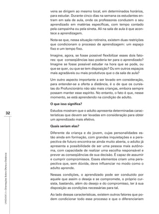 vens se dirigem ao mesmo local, em determinados horários,
                                                   para estudar. Durante cinco dias na semana os estudantes en-
                                                   tram em sala de aula, onde os professores conduzem o seu

                                                   pela campainha ou pela sineta. Ali na sala de aula é que acon-
                                                   tece a aprendizagem.

                                                   Nota-se que, nessa situação rotineira, existem duas restrições
                                                   que condicionam o processo de aprendizagem: um espaço


                                                                                                             -
                                                   res: que conseqüências isso poderia ter para o aprendizado?
                                                   Imagine se fosse possível estudar na hora que se pode, ou
                                                   que se quer, ou que se tem disposição? Ou em outros espaços
                                                   mais agradáveis ou mais produtivos que o da sala de aula?

                                                   Um outro aspecto importante a ser levado em consideração,
                                                   para entender-se a oferta a distância, é o de que os cursis-
                                                   tas do Profuncionário não são mais crianças, embora sempre
                                                   possam manter esse espírito. No entanto, o fato é que, nesse
                                                   momento, se está aprendendo na condição de adulto.



                                                   Estudos mostram que o adulto apresenta determinadas carac-
                    32                             terísticas que devem ser levadas em consideração para obter
                                                   um aprendizado mais efetivo.



                                                   Diferente da criança e do jovem, cujas personalidades es-
                                                   tão ainda em formação, com grandes inquietações e a pers-
                                                   pectiva de futuro encontra-se ainda muito aberta, o adulto já
                                                   apresenta a possibilidade de ser uma pessoa mais autôno-
                                                   ma, com capacidade de realizar uma escolha responsável e
UNIDADE 2 – Orientações Sobre Oferta a Distância




                                                   e cumprir compromissos. Esses elementos criam uma pers-

                                                   adulto aprende.

                                                   Nessas condições, o aprendizado pode ser conduzido por
                                                   aquele que assim o deseja e se compromete, o próprio cur-
                                                   sista, bastando, além do desejo e do compromisso, ter à sua
                                                   disposição as condições necessárias para tal.

                                                   Ao lado dessas características, existem outros fatores que po-
                                                   dem condicionar todo esse processo e que o diferenciariam
 