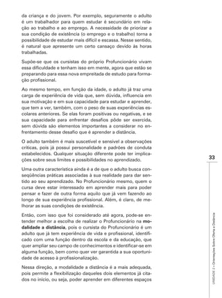 da criança e do jovem. Por exemplo, seguramente o adulto
é um trabalhador para quem estudar é secundário em rela-
ção ao trabalho e ao emprego. A necessidade de priorizar a
sua condição de existência (o emprego e o trabalho) torna a
possibilidade de estudar mais difícil e escassa. Nesse sentido,
é natural que apresente um certo cansaço devido às horas
trabalhadas.

Supõe-se que os cursistas do próprio Profuncionário vivam

preparando para essa nova empreitada de estudo para forma-


Ao mesmo tempo, em função da idade, o adulto já traz uma

sua motivação e em sua capacidade para estudar e aprender,
que tem a ver, também, com o peso de suas experiências es-
colares anteriores. Se elas foram positivas ou negativas, e se

sem dúvida são elementos importantes a considerar no en-


O adulto também é mais suscetível e sensível a observações
críticas, pois já possui personalidade e padrões de conduta
estabelecidos. Qualquer situação diferente pode ter implica-
ções sobre seus limites e possibilidades no aprendizado.          33

Uma outra característica ainda é a de que o adulto busca con-
seqüências práticas associadas à sua realidade para dar sen-
tido ao seu aprendizado. No Profuncionário mesmo, quem o
cursa deve estar interessado em aprender mais para poder
pensar e fazer de outra forma aquilo que já vem fazendo ao
                                                            -
lhorar as suas condições de existência.
                                                                   UNIDADE 2 – Orientações Sobre Oferta a Distância
Então, com isso que foi considerado até agora, pode-se en-
tender melhor a escolha de realizar o Profuncionário na mo-
dalidade a distância, pois o cursista do Profuncionário é um
                                                            -
cado com uma função dentro da escola e da educação, que

alguma função, bem como quer ver garantida a sua oportuni-


Nessa direção, a modalidade a distância é a mais adequada,
                                                           -
dos no início, ou seja, poder aprender em diferentes espaços
 