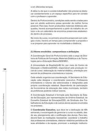 e em diferentes tempos.

                                                   A idéia é a de que o cursista trabalhador não precise se deslo-

                                                   com o professor e aprender.

                                                   Dentro do Profuncionário, condições estão sendo criadas para
                                                   que um adulto autônomo possa aprender da melhor forma
                                                   possível. Para isso, foram produzidos materiais didáticos ade-
                                                   quados, haverá acompanhamento a partir do trabalho de um
                                                   tutor e de um calendário de encontros presenciais estabeleci-
                                                   do dentro do processo.

                                                   No início do curso, no primeiro encontro presencial com cole-
                                                   gas e tutor, haverá um tempo para compreender a proposta e
                                                   e se preparar para aprender na modalidade a distância.



                                                   2.2 Atores envolvidos: compromissos e atribuições

                                                   A Coordenação Geral do Profuncionário está a cargo da Dire-
                                                   toria de Políticas de Formação, Materiais Didáticos e de Tecno-
                                                   logias para a Educação Básica/SEB/MEC.

                                                   A Universidade de Brasília(UnB) foi, por meio do Centro de
                                                   Educação a Distância(CEAD), responsável pela produção ini-
                    34
                                                   cial do curso: elaboração do material didático, orientação pre-
                                                   sencial de professores orientadores e tutores.

                                                   Cada estado organiza sua coordenação. À Secretaria de Edu-
                                                   cação cabe designar o coordenador executivo. Professores
                                                   orientadores e tutores são selecionados e designados pela
                                                   própria coordenação estadual. Dependendo da participação
                                                   de funcionários da educação das redes municipais, também
                                                   as prefeituras poderão indicar tutores.
UNIDADE 2 – Orientações Sobre Oferta a Distância




                                                   A Coordenação Estadual é formada pela Secretaria de Esta-
                                                   do da Educação, por representações da Undime Estadual, do
                                                   Conselho Estadual de Educação(CEE), do Sindicato dos Tra-
                                                   balhadores da Educação e de outros atores sociais envolvidos
                                                   no processo.

                                                   O Coordenador Executivo, que deve ter a dedicação de 40h
                                                   semanais, é encarregado de gerenciar o curso no estado, des-

                                                   deverá fazer as mediações necessárias: coordenar o trabalho
                                                   dos professores orientadores, elaborar relatórios periódicos de
                                                   suas atividades e da equipe, promover a avaliação institucio-
 