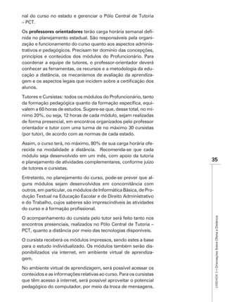 nal do curso no estado e gerenciar o Pólo Central de Tutoria
– PCT.

Os professores orientadores                                -
nida no planejamento estadual. São responsáveis pela organi-
zação e funcionamento do curso quanto aos aspectos adminis-
trativos e pedagógicos. Precisam ter domínio das concepções,
princípios e conteúdos dos módulos do Profuncionário. Para
coordenar a equipe de tutores, o professor-orientador deverá
conhecer as ferramentas, os recursos e a metodologia da edu-
cação a distância, os mecanismos de avaliação da aprendiza-

alunos.

Tutores e Cursistas: todos os módulos do Profuncionário, tanto
                                                              -
valem a 60 horas de estudos. Sugere-se que, desse total, no mí-
nimo 20%, ou seja, 12 horas de cada módulo, sejam realizadas
de forma presencial, em encontros organizados pelo professor

(por tutor), de acordo com as normas de cada estado.

Assim, o curso terá, no máximo, 80% de sua carga horária ofe-
recida na modalidade a distância. Recomenda-se que cada
módulo seja desenvolvido em um mês, com apoio da tutoria
e planejamento de atividades complementares, conforme juízo        35
de tutores e cursistas.

Entretanto, no planejamento do curso, pode-se prever que al-
guns módulos sejam desenvolvidos em concomitância com
outros, em particular, os módulos de Informática Básica, de Pro-
dução Textual na Educação Escolar e de Direito Administrativo
e do Trabalho, cujos saberes são imprescindíveis às atividades

                                                                    UNIDADE 2 – Orientações Sobre Oferta a Distância
O acompanhamento do cursista pelo tutor será feito tanto nos
encontros presenciais, realizados no Pólo Central de Tutoria –
PCT, quanto a distância por meio das tecnologias disponíveis.

O cursista receberá os módulos impressos, sendo estes a base
para o estudo individualizado. Os módulos também serão dis-
ponibilizados via internet, em ambiente virtual de aprendiza-
gem.

No ambiente virtual de aprendizagem, será possível acessar os
conteúdos e as informações relativas ao curso. Para os cursistas
que têm acesso à internet, será possível aproveitar o potencial
pedagógico do computador, por meio da troca de mensagens,
 