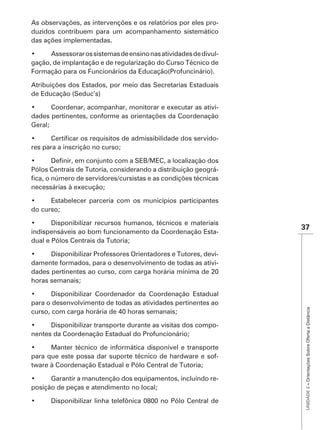 As observações, as intervenções e os relatórios por eles pro-
duzidos contribuem para um acompanhamento sistemático
das ações implementadas.

                                                           -
gação, de implantação e de regularização do Curso Técnico de
Formação para os Funcionários da Educação(Profuncinário).

Atribuições dos Estados, por meio das Secretarias Estaduais
de Educação (Seduc’s)

                                                        -
dades pertinentes, conforme as orientações da Coordenação
Geral;

                                                             -
res para a inscrição no curso;


Pólos Centrais de Tutoria, considerando a distribuição geográ-

necessárias à execução;


do curso;

                                                                 37
indispensáveis ao bom funcionamento da Coordenação Esta-
dual e Pólos Centrais da Tutoria;

                                                          -
damente formados, para o desenvolvimento de todas as ativi-
dades pertinentes ao curso, com carga horária mínima de 20
horas semanais;


para o desenvolvimento de todas as atividades pertinentes ao
                                                                  UNIDADE 2 – Orientações Sobre Oferta a Distância
curso, com carga horária de 40 horas semanais;

                                                             -
nentes da Coordenação Estadual do Profuncionário;


para que este possa dar suporte técnico de hardware e sof-
tware à Coordenação Estadual e Pólo Central de Tutoria;

                                                             -
posição de peças e atendimento no local;
 
