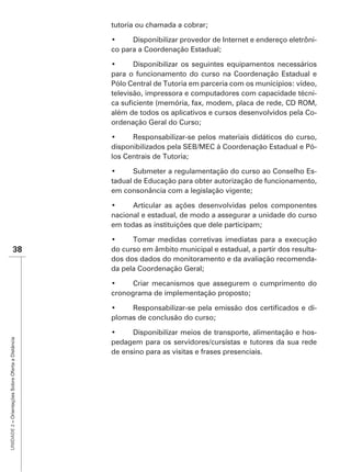 tutoria ou chamada a cobrar;

                                                                                                                -
                                                   co para a Coordenação Estadual;


                                                   para o funcionamento do curso na Coordenação Estadual e
                                                   Pólo Central de Tutoria em parceria com os municípios: vídeo,
                                                   televisão, impressora e computadores com capacidade técni-

                                                   além de todos os aplicativos e cursos desenvolvidos pela Co-
                                                   ordenação Geral do Curso;


                                                   disponibilizados pela SEB/MEC à Coordenação Estadual e Pó-
                                                   los Centrais de Tutoria;

                                                                                                             -
                                                   tadual de Educação para obter autorização de funcionamento,
                                                   em consonância com a legislação vigente;


                                                   nacional e estadual, de modo a assegurar a unidade do curso
                                                   em todas as instituições que dele participam;


                    38                             do curso em âmbito municipal e estadual, a partir dos resulta-
                                                   dos dos dados do monitoramento e da avaliação recomenda-
                                                   da pela Coordenação Geral;


                                                   cronograma de implementação proposto;

                                                                                                                -
                                                   plomas de conclusão do curso;

                                                                                                            -
UNIDADE 2 – Orientações Sobre Oferta a Distância




                                                   pedagem para os servidores/cursistas e tutores da sua rede
                                                   de ensino para as visitas e frases presenciais.
 