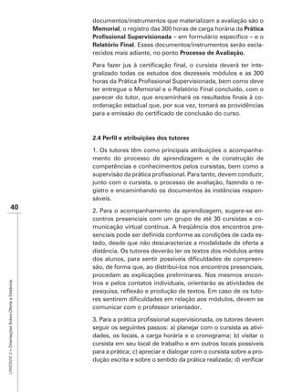 documentos/instrumentos que materializam a avaliação são o
                                                   Memorial                                           Prática

                                                                 . Esses documentos/instrumentos serão escla-
                                                   recidos mais adiante, no ponto Processo de Avaliação.

                                                                                                                    -


                                                   ter entregue o Memorial e o Relatório Final concluído, com o
                                                                                                              -
                                                   ordenação estadual que, por sua vez, tomará as providências




                                                   1. Os tutores têm como principais atribuições o acompanha-
                                                   mento do processo de aprendizagem e de construção de
                                                   competências e conhecimentos pelos cursistas, bem como a

                                                   junto com o cursista, o processo de avaliação, fazendo o re-
                                                   gistro e encaminhando os documentos às instâncias respon-
                                                   sáveis.
                    40                             2. Para o acompanhamento da aprendizagem, sugere-se en-
                                                                                                                -
                                                   municação virtual contínua. A freqüência dos encontros pre-
                                                                                                                -
                                                   tado, desde que não descaracterize a modalidade de oferta a
                                                   distância. Os tutores deverão ler os textos dos módulos antes
                                                                                                                -
                                                   são, de forma que, ao distribuí-los nos encontros presenciais,
                                                   procedam as explicações preliminares. Nos mesmos encon-
UNIDADE 2 – Orientações Sobre Oferta a Distância




                                                   tros e pelos contatos individuais, orientarão as atividades de
                                                                                                                -

                                                   comunicar com o professor orientador.


                                                   seguir os seguintes passos: a) planejar com o cursista as ativi-
                                                   dades, os locais, a carga horária e o cronograma; b) visitar o
                                                   cursista em seu local de trabalho e em outros locais possíveis
                                                   para a prática; c) apreciar e dialogar com o cursista sobre a pro-
 