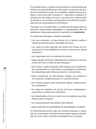 existe uma grande diferença entre estar na sala de aula pre-
                                                   sencial e estudar em casa, ou no trabalho, distante de seu pro-
                                                   fessor, como já foi dito na parte 2.1 - Aprender a distância
                                                   preciso que ele esteja, em todo o seu percurso, relacionando
                                                   as teorias e os conceitos apresentados nos módulos às situa-


                                                   Para fazer um curso bem feito, o cursista terá de desenvolver ou
                                                   aprimorar determinadas habilidades e características, além de
                                                   estabelecer rotinas para aprender a aprender com autonomia.

                                                   O cursista de educação a distância precisará:


                                                    objetivos pessoais para a realização do curso;

                                                                                                             -
                                                    nograma do curso (estabelecer horários, esquemas e rotinas
                                                    de estudo);


                                                                                                                  -
                                                    cendo seu ritmo e estilo de aprendizagem;

                                                                                                          -
                    42                              tem, aprofundem ou, até mesmo, contradigam conhecimen-
                                                    tos trabalhados pelo Profuncionário em outras fontes;


                                                    em materiais complementares, em conhecimentos;

                                                                                                                  -
                                                    tos e sugestões;


                                                    cooperativa, sempre que necessário;
UNIDADE 2 – Orientações Sobre Oferta a Distância




                                                                                                                  -
                                                    beleceu para si mesmo;




                                                   O Profuncionário prevê, além do material impresso, a utiliza-
                                                   ção do computador e da internet para realizar algumas ativida-
                                                   des do curso. Assim, também é desejável que o cursista:
 