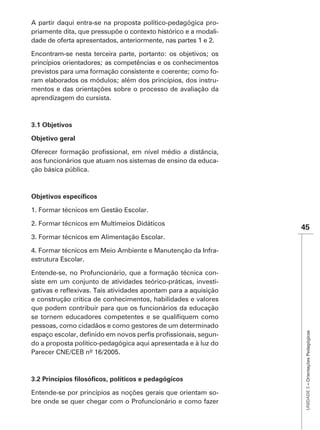 A partir daqui entra-se na proposta político-pedagógica pro-
priamente dita, que pressupõe o contexto histórico e a modali-
dade de oferta apresentados, anteriormente, nas partes 1 e 2.

Encontram-se nesta terceira parte, portanto: os objetivos; os
princípios orientadores; as competências e os conhecimentos
previstos para uma formação consistente e coerente; como fo-
ram elaborados os módulos; além dos princípios, dos instru-
mentos e das orientações sobre o processo de avaliação da
aprendizagem do cursista.



3.1 Objetivos

Objetivo geral


aos funcionários que atuam nos sistemas de ensino da educa-
ção básica pública.




1. Formar técnicos em Gestão Escolar.

2. Formar técnicos em Multimeios Didáticos
                                                                 45

4. Formar técnicos em Meio Ambiente e Manutenção da Infra-
estrutura Escolar.

Entende-se, no Profuncionário, que a formação técnica con-
siste em um conjunto de atividades teórico-práticas, investi-

e construção crítica de conhecimentos, habilidades e valores
que podem contribuir para que os funcionários da educação

pessoas, como cidadãos e como gestores de um determinado
                                                                  UNIDADE 3 – Orientações Pedagógicas




                                                            -
do a proposta político-pedagógica aqui apresentada e à luz do
Parecer CNE/CEB nº 16/2005.




Entende-se por princípios as noções gerais que orientam so-
bre onde se quer chegar com o Profuncionário e como fazer
 