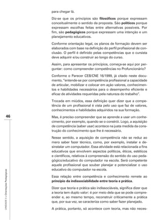 para chegar lá.

                                      Diz-se que os princípios são            porque expressam
                                      conceitualmente o sentido da proposta. São políticos porque
                                      expressam escolhas feitas entre alternativas possíveis. Por
                                                           porque expressam uma intenção e um
                                      planejamento educativos.

                                      Conforme orientação legal, os planos de formação devem ser
                                                                                               -

                                      deve adquirir e/ou construir ao longo do curso.

                                      Assim, para apresentar os princípios, começa-se aqui por per-
                                      guntar: como compreender competências no Profuncionário?

                                      Conforme o Parecer CEB/CNE 16/1999, já citado neste docu-

                                      de articular, mobilizar e colocar em ação valores, conhecimen-

                                                                                              .

                                                                                                   -

                                      conhecimentos e habilidades adquiridos na sua formação.
               46                     Mas, é preciso compreender que se aprende a usar um conhe-
                                      cimento, por exemplo, quando se o constrói. Logo, a aquisição
                                      de competência (saber usar) acontece na justa medida da cons-
                                      trução do conhecimento que lhe é necessário.

                                      Nesse sentido, a aquisição de competência não se reduz ao
                                      mero saber fazer técnico, como, por exemplo, instalar e de-

                                      educativos que envolvem aspectos políticos, éticos, estéticos
                                                                                                  -
                                      gógico/educativo do computador na escola. Será competente

                                      educativo do computador na escola.
UNIDADE 3 – Orientações Pedagógicas




                                      Essa relação entre competência e conhecimento remete ao
                                      princípio da indissociabilidade entre teoria e prática.


                                      a teoria tem duplo valor: é por meio dela que se pode compre-
                                      ender e, ao mesmo tempo, reconstruir criticamente a prática
                                      que, por sua vez, se caracteriza como saber fazer planejado.

                                      A prática, portanto, só acontece com teoria, mas não neces-
 