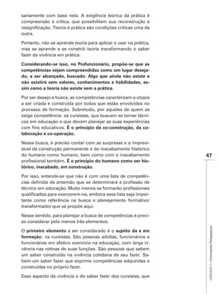 sariamente com base nela. A exigência teórica da prática é
compreensão e crítica, que possibilitam sua reconstrução e

outra.

Portanto, não se aprende teoria para aplicar e usar na prática,
mas se aprende e se constrói teoria transformando o saber
fazer da vivência em prática.

Considerando-se isso, no Profuncionário, propõe-se que as
competências sejam compreendidas como um lugar deseja-
do, a ser alcançado, buscado. Algo que ainda não existe e
                                                        -
sim como a teoria não existe sem a prática.

Por ser desejo e busca, as competências caracterizam a utopia
a ser criada e construída por todos que estão envolvidos no
processo de formação. Sobretudo, por aqueles de quem se
exige competência: os cursistas, que buscam se tornar técni-
cos em educação e que devem planejar as suas experiências
                      É o princípio da co-construção, da co-
laboração e co-operação.

Nessa busca, é preciso contar com as surpresas e o imprevi-
sível da construção permanente e do inacabamento histórico
do humano como humano, bem como com o inacabamento                47
                                                          -


Por isso, entende-se que não é com uma lista de competên-


                                                       -
tante como referência na busca e planejamento formativo/
transformador que se propõe aqui.

Nesse sentido, para planejar a busca de competências é preci-
so considerar pelo menos três elementos.
                                                                   UNIDADE 3 – Orientações Pedagógicas




O primeiro elemento a ser considerado é o sujeito da e em
formação: os cursistas. São pessoas adultas, funcionários e
funcionárias em efetivo exercício na educação, com larga vi-
vência nas rotinas de suas funções. São pessoas que sabem
um saber construído na vivência cotidiana de seu fazer. Sa-
bem um saber fazer que exprime competências adquiridas e
construídas no próprio fazer.

Esse aspecto da vivência e do saber fazer dos cursistas, que
 