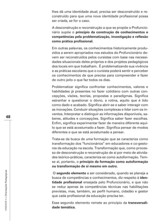 lhes dá uma identidade atual, precisa ser desconstruído e re-

                                      ser criada, se for o caso.

                                      A desconstrução e reconstrução a que se propõe o Profuncio-
                                      nário supõe o



                                      Em outras palavras, os conhecimentos historicamente produ-
                                      zidos a serem apropriados nos estudos do Profuncionário de-
                                      vem ser reconstruídos pelos cursistas com base nas necessi-
                                      dades situacionais deles próprios e dos projetos pedagógicos

                                      e as práticas escolares que o cursista poderá sentir e perceber
                                      os conhecimentos de que precisa para compreender e fazer
                                      de outro jeito o que faz todos os dias.


                                      habilidades já presentes no fazer cotidiano com outras con-

                                      estranhar e questionar o óbvio, a rotina, aquilo que é tido

                                      as inovações. Conduzir situações complexas e lidar com os in-
                                      ventos. Interpretar e distinguir as informações disponíveis, sa-
               48
                                                                                                     -

                                      diferentes o que se está acostumado a pensar.

                                      Trata-se da busca de uma formação que se caracteriza como
                                      transformação dos “funcionários” em educadores e co-gesto-
                                      res da educação na escola. Transformação que, como proces-
                                      so de desconstrução e reconstrução de si por meio de ativida-
                                      des teórico-práticas, caracteriza-se como autoformação. Tem-
                                      se aí, portanto, o princípio da formação como autoformação
                                      ou transformação de si mesmo em outro.
UNIDADE 3 – Orientações Pedagógicas




                                       O segundo elemento a ser considerado, quando se planeja a
                                      busca de competências e conhecimentos, diz respeito à iden-
                                                        ensejada pelo Profuncionário, e que não
                                      se reduz apenas às competências técnicas nas habilitações



                                      Esse segundo elemento remete ao princípio da transversali-
                                      dade temática.
 
