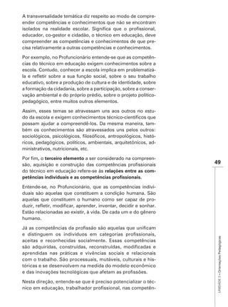 A transversalidade temática diz respeito ao modo de compre-
ender competências e conhecimentos que não se encontram

educador, co-gestor e cidadão, o técnico em educação, deve
compreender as competências e conhecimentos de que pre-
cisa relativamente a outras competências e conhecimentos.

Por exemplo, no Profuncionário entende-se que as competên-
cias do técnico em educação exigem conhecimentos sobre a
escola. Contudo, conhecer a escola implica em problematizá-

educativo, sobre a produção de cultura e de identidade, sobre
a formação da cidadania, sobre a participação, sobre a conser-
vação ambiental e do próprio prédio, sobre o projeto político-
pedagógico, entre muitos outros elementos.

Assim, esses temas se atravessam uns aos outros no estu-

possam ajudar a compreendê-los. Da mesma maneira, tam-
bém os conhecimentos são atravessados uns pelos outros:
                                                             -
ricos, pedagógicos, políticos, ambientais, arquitetônicos, ad-
ministrativos, nutricionais, etc.

       , o terceiro elemento a ser considerado na compreen-
                                                                 49
do técnico em educação refere-se às relações entre as com-


Entende-se, no Profuncionário, que as competências indivi-
duais são aquelas que constituem a condição humana. São
aquelas que constituem o humano como ser capaz de pro-

Estão relacionadas ao existir, à vida. De cada um e do gênero
humano.                                                           UNIDADE 3 – Orientações Pedagógicas




aceitas e reconhecidas socialmente. Essas competências

aprendidas nas práticas e vivências sociais e relacionais
com o trabalho. São processuais, mutáveis, culturais e his-
tóricas e se desenvolvem na medida do modelo econômico


Nesta direção, entende-se que é preciso potencializar o téc-
                                                           -
 