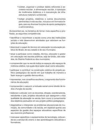 -
        cretaria escolar, à alimentação escolar, à operação
        de multimeios didáticos e à manutenção da infra-
        estrutura material e ambiental;


        pertinentes à vida escolar, inclusive em formatos le-
        gais, para as diversas funções de apoio pedagógico
        e administrativo.

                                                               -



sociais e nela desenvolver atividades que valorizem as fun-
ções da educação;

                                                               -
blica do Brasil, de seu estado e de seu município;


em educação nas escolas públicas, seja da União, dos esta-
dos, do Distrito Federal ou dos municípios;


vivência coletiva, nos quais deve saber atuar como educador;
                                                                   51
                                                       -
lítico pedagógico da escola em que trabalha de maneira a
fazer avançar a gestão democrática;

                                                               -
nários da educação;

                                                               -
dos e função da escola;


estudantes e pais, projetos educativos que assegurem a boa
qualidade da educação na escola, bem como o cumprimento
                                                                    UNIDADE 3 – Orientações Pedagógicas




dos objetivos pactuados em seu projeto político-pedagógico;

                                                         -
nicípio, da comunidade e da escola, em especial quanto aos



                                                         -
do-os a serviço do ensino e das aprendizagens educativas e
formativas;
 
