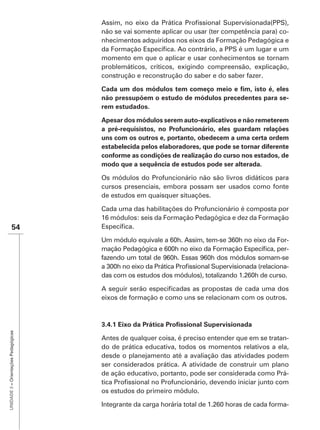 não se vai somente aplicar ou usar (ter competência para) co-
                                      nhecimentos adquiridos nos eixos da Formação Pedagógica e

                                      momento em que o aplicar e usar conhecimentos se tornam
                                      problemáticos, críticos, exigindo compreensão, explicação,
                                      construção e reconstrução do saber e do saber fazer.


                                                                                                    -
                                      rem estudados.


                                      a pré-requisistos, no Profuncionário, eles guardam relações
                                      uns com os outros e, portanto, obedecem a uma certa ordem
                                      estabelecida pelos elaboradores, que pode se tornar diferente
                                      conforme as condições de realização do curso nos estados, de
                                      modo que a sequência de estudos pode ser alterada.

                                      Os módulos do Profuncionário não são livros didáticos para
                                      cursos presenciais, embora possam ser usados como fonte
                                      de estudos em quaisquer situações.

                                      Cada uma das habilitações do Profuncionário é composta por
                                      16 módulos: seis da Formação Pedagógica e dez da Formação
               54
                                                                                                   -
                                                                                                   -
                                      fazendo um total de 960h. Essas 960h dos módulos somam-se
                                                                                                   -
                                      das com os estudos dos módulos), totalizando 1.260h de curso.


                                      eixos de formação e como uns se relacionam com os outros.
UNIDADE 3 – Orientações Pedagógicas




                                      Antes de qualquer coisa, é preciso entender que em se tratan-
                                      do de prática educativa, todos os momentos relativos a ela,
                                      desde o planejamento até a avaliação das atividades podem
                                      ser considerados prática. A atividade de construir um plano
                                      de ação educativo, portanto, pode ser considerada como Prá-

                                      os estudos do primeiro módulo.

                                      Integrante da carga horária total de 1.260 horas de cada forma-
 
