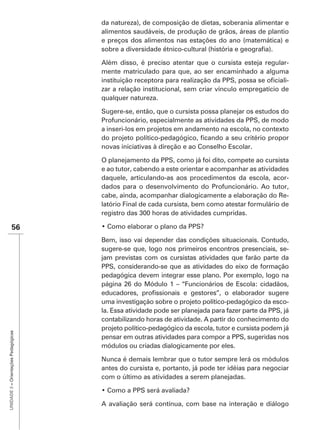 da natureza), de composição de dietas, soberania alimentar e
                                      alimentos saudáveis, de produção de grãos, áreas de plantio
                                      e preços dos alimentos nas estações do ano (matemática) e


                                      Além disso, é preciso atentar que o cursista esteja regular-
                                      mente matriculado para que, ao ser encaminhado a alguma
                                                                                                   -
                                      zar a relação institucional, sem criar vínculo empregatício de
                                      qualquer natureza.

                                      Sugere-se, então, que o cursista possa planejar os estudos do
                                      Profuncionário, especialmente as atividades da PPS, de modo
                                      a inseri-los em projetos em andamento na escola, no contexto

                                      novas iniciativas à direção e ao Conselho Escolar.

                                      O planejamento da PPS, como já foi dito, compete ao cursista
                                      e ao tutor, cabendo a este orientar e acompanhar as atividades
                                      daquele, articulando-as aos procedimentos da escola, acor-
                                      dados para o desenvolvimento do Profuncionário. Ao tutor,
                                      cabe, ainda, acompanhar dialogicamente a elaboração do Re-
                                      latório Final de cada cursista, bem como atestar formulário de


               56
                                      Bem, isso vai depender das condições situacionais. Contudo,
                                      sugere-se que, logo nos primeiros encontros presenciais, se-
                                      jam previstas com os cursistas atividades que farão parte da
                                      PPS, considerando-se que as atividades do eixo de formação
                                      pedagógica devem integrar esse plano. Por exemplo, logo na
                                      página 26 do Módulo 1 – “Funcionários de Escola: cidadãos,

                                      uma investigação sobre o projeto político-pedagógico da esco-
                                      la. Essa atividade pode ser planejada para fazer parte da PPS, já
                                      contabilizando horas de atividade. A partir do conhecimento do
                                      projeto político-pedagógico da escola, tutor e cursista podem já
UNIDADE 3 – Orientações Pedagógicas




                                      pensar em outras atividades para compor a PPS, sugeridas nos
                                      módulos ou criadas dialogicamente por eles.

                                      Nunca é demais lembrar que o tutor sempre lerá os módulos
                                      antes do cursista e, portanto, já pode ter idéias para negociar
                                      com o último as atividades a serem planejadas.



                                      A avaliação será contínua, com base na interação e diálogo
 