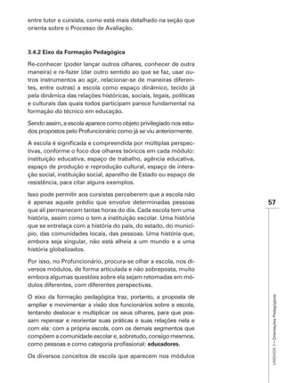 entre tutor e cursista, como está mais detalhado na seção que
orienta sobre o Processo de Avaliação.




Re-conhecer (poder lançar outros olhares, conhecer de outra
maneira) e re-fazer (dar outro sentido ao que se faz, usar ou-
tros instrumentos ao agir, relacionar-se de maneiras diferen-
tes, entre outras) a escola como espaço dinâmico, tecido já
pela dinâmica das relações históricas, sociais, legais, políticas
e culturais das quais todos participam parece fundamental na
formação do técnico em educação.

Sendo assim, a escola aparece como objeto privilegiado nos estu-
dos propostos pelo Profuncionário como já se viu anteriormente.

A escola                                                      -
tivas, conforme o foco dos olhares teóricos em cada módulo:
instituição educativa, espaço de trabalho, agência educativa,
espaço de produção e reprodução cultural, espaço de intera-
ção social, instituição social, aparelho de Estado ou espaço de
resistência, para citar alguns exemplos.

Isso pode permitir aos cursistas perceberem que a escola não
é apenas aquele prédio que envolve determinadas pessoas             57
que ali permanecem tantas horas do dia. Cada escola tem uma
história, assim como o tem a instituição escolar. Uma história
que se entrelaça com a história do país, do estado, do municí-
pio, das comunidades locais, das pessoas. Uma história que,
embora seja singular, não está alheia a um mundo e a uma
história globalizados.

Por isso, no Profuncionário, procura-se olhar a escola, nos di-
versos módulos, de forma articulada e não sobreposta, muito
embora algumas questões sobre ela sejam retomadas em mó-
dulos diferentes, com diferentes perspectivas.
                                                                     UNIDADE 3 – Orientações Pedagógicas




O eixo da formação pedagógica traz, portanto, a proposta de
ampliar e movimentar a visão dos funcionários sobre a escola,
tentando deslocar e multiplicar os seus olhares, para que pos-
sam repensar e reorientar suas práticas e suas relações nela e
com ela: com a própria escola, com os demais segmentos que
compõem a comunidade escolar e, sobretudo, consigo mesmos,
                                             educadores.

Os diversos conceitos de escola que aparecem nos módulos
 