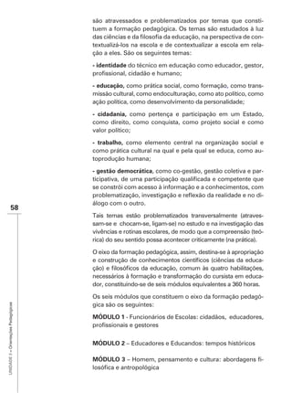 são atravessados e problematizados por temas que consti-
                                      tuem a formação pedagógica. Os temas são estudados à luz
                                                                                                   -
                                      textualizá-los na escola e de contextualizar a escola em rela-
                                      ção a eles. São os seguintes temas:

                                      - identidade do técnico em educação como educador, gestor,


                                      - educação, como prática social, como formação, como trans-
                                      missão cultural, como endoculturação, como ato político, como
                                      ação política, como desenvolvimento da personalidade;

                                      - cidadania, como pertença e participação em um Estado,
                                      como direito, como conquista, como projeto social e como
                                      valor político;

                                                 como elemento central na organização social e
                                      como prática cultural na qual e pela qual se educa, como au-
                                      toprodução humana;

                                      - gestão democrática, como co-gestão, gestão coletiva e par-

                                      se constrói com acesso à informação e a conhecimentos, com
                                                                                                -
                                      álogo com o outro.
               58
                                      Tais temas estão problematizados transversalmente (atraves-
                                      sam-se e chocam-se, ligam-se) no estudo e na investigação das
                                      vivências e rotinas escolares, de modo que a compreensão (teó-
                                      rica) do seu sentido possa acontecer criticamente (na prática).

                                      O eixo da formação pedagógica, assim, destina-se à apropriação
                                                                                                   -

                                      necessários à formação e transformação do cursista em educa-


                                      Os seis módulos que constituem o eixo da formação pedagó-
UNIDADE 3 – Orientações Pedagógicas




                                      gica são os seguintes:

                                      MÓDULO 1 - Funcionários de Escolas: cidadãos, educadores,



                                      MÓDULO 2 – Educadores e Educandos: tempos históricos

                                      MÓDULO 3                                                      -
 