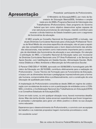 Prezado(a) participante do Profuncionário,
Apresentação                       O Ministério da Educação(MEC), por meio da Se-
                              cretaria de Educação Básica(SEB), fortalece e amplia
                          neste ano de 2008 o Programa Nacional de Valorização dos
                       Trabalhadores (Profuncionário). Esse programa do Governo
                    federal que tem como objetivo desenvolver ações capazes de
                 criar estruturas promotoras da valorização, visando contribuir para
               reverter a dívida histórica do Estado brasileiro para com o segmento
             de funcionários da educação.

            O MEC propôs ao Conselho Nacional de Educação(CNE) a inclusão, nas
                                                                                 -
                                                                                 -
        ção das competências necessárias para o bom desenvolvimento das ativida-
       des educacionais, mas também como instrumento importante para a constru-
      ção da identidade dos funcionários da educação e sua valorização. Em atenção
     à solicitação do MEC, o Conselho Nacional de Educação optou por incorporar

    Apoio Escolar, com habilitações em Gestão Escolar, Alimentação Escolar, Multi-
    meios Didáticos e Meio Ambiente e Manutenção da Infra-estrutura Escolar.

                                                                                 -
    nistro da Educação em 26/10/2005, contribuiu efetivamente para a realização do
    Profuncionário – Curso Técnico de Formação para os Funcionários da Educação,
    e busca unir as dimensões técnicas e pedagógicas imprescindíveis para a forma-

    educação de qualidade para todos.

    A implantação do Profuncionário consolida-se desde 2006 em regime de colabo-
    ração com os sistemas de ensino e com a participação de entidades como o CON-
    SED, a Undime, a Confederação Nacional dos Trabalhadores em Educação(CNTE)
    e os Conselhos Estaduais de Educação(CEE).

                                                                                 -
    dores. Mas não tenha dúvida: todos encerram experiências que foram longamen-
    te pensadas e planejadas para gerar um efeito positivo e direto na sua atuação
    como educador.

    Esperamos que o desenvolvimento do Profuncionário, o convívio com as equipes
    de trabalho e os materiais propostos tragam momentos proveitosos a você.

    Um excelente curso!



                          São os votos do Governo Federal/Ministério da Educação
 