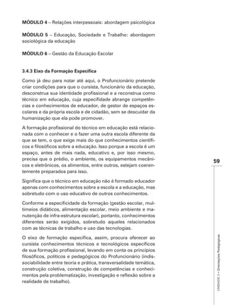 MÓDULO 4 – Relações interpessoais: abordagem psicológica

MÓDULO 5 – Educação, Sociedade e Trabalho: abordagem
sociológica da educação

MÓDULO 6 – Gestão da Educação Escolar




Como já deu para notar até aqui, o Profuncionário pretende
criar condições para que o cursista, funcionário da educação,

                                                            -
cias e conhecimentos de educador, de gestor de espaços es-
colares e da própria escola e de cidadão, sem se descuidar da
humanização que ela pode promover.

                                                          -
nada com o conhecer e o fazer uma outra escola diferente da
                                                          -

espaço, antes de mais nada, educativo e, por isso mesmo,
precisa que o prédio, o ambiente, os equipamentos mecâni-
                                                                   59
cos e eletrônicos, os alimentos, entre outros, estejam coeren-
temente preparados para isso.


apenas com conhecimentos sobre a escola e a educação, mas
sobretudo com o uso educativo de outros conhecimentos.

                                                            -
timeios didáticos, alimentação escolar, meio ambiente e ma-
nutenção de infra-estrutura escolar), portanto, conhecimentos
diferentes serão exigidos, sobretudo aqueles relacionados
com as técnicas de trabalho e uso das tecnologias.
                                                                    UNIDADE 3 – Orientações Pedagógicas




                                                               -
sociabilidade entre teoria e prática, transversalidade temática,
construção coletiva, construção de competências e conheci-

realidade de trabalho).
 
