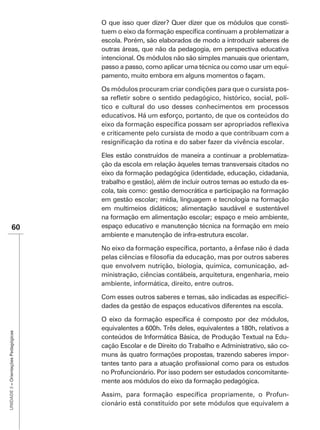 O que isso quer dizer? Quer dizer que os módulos que consti-

                                      escola. Porém, são elaborados de modo a introduzir saberes de
                                      outras áreas, que não da pedagogia, em perspectiva educativa
                                      intencional. Os módulos não são simples manuais que orientam,
                                      passo a passo, como aplicar uma técnica ou como usar um equi-
                                      pamento, muito embora em alguns momentos o façam.

                                      Os módulos procuram criar condições para que o cursista pos-
                                                                                                 -
                                      tico e cultural do uso desses conhecimentos em processos


                                      e criticamente pelo cursista de modo a que contribuam com a


                                      Eles estão construídos de maneira a continuar a problematiza-
                                      ção da escola em relação àqueles temas transversais citados no
                                      eixo da formação pedagógica (identidade, educação, cidadania,
                                      trabalho e gestão), além de incluir outros temas ao estudo da es-
                                      cola, tais como: gestão democrática e participação na formação
                                      em gestão escolar; mídia, linguagem e tecnologia na formação
                                      em multimeios didáticos; alimentação saudável e sustentável
                                      na formação em alimentação escolar; espaço e meio ambiente,
               60                     espaço educativo e manutenção técnica na formação em meio
                                      ambiente e manutenção de infra-estrutura escolar.



                                      que envolvem nutrição, biologia, química, comunicação, ad-
                                      ministração, ciências contábeis, arquitetura, engenharia, meio
                                      ambiente, informática, direito, entre outros.

                                                                                                      -
                                      dades da gestão de espaços educativos diferentes na escola.


                                      equivalentes a 600h. Três deles, equivalentes a 180h, relativos a
UNIDADE 3 – Orientações Pedagógicas




                                      conteúdos de Informática Básica, de Produção Textual na Edu-
                                      cação Escolar e de Direito do Trabalho e Administrativo, são co-
                                      muns às quatro formações propostas, trazendo saberes impor-

                                      no Profuncionário. Por isso podem ser estudados concomitante-
                                      mente aos módulos do eixo da formação pedagógica.

                                                                                               -
                                      cionário está constituído por sete módulos que equivalem a
 