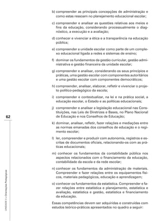 b) compreender as principais concepções de administração e
                                         como estas ressoam no planejamento educacional escolar;

                                      c) compreender e analisar as questões relativas aos meios e
                                                                                                -
                                         nóstico, a execução e a avaliação;
                                      d) conhecer e vivenciar a ética e a transparência na educação
                                         pública;
                                      e) compreender a unidade escolar como parte de um comple-
                                         xo educacional ligada a redes e sistemas de ensino;
                                      f) dominar os fundamentos da gestão curricular, gestão admi-


                                      g) compreender e analisar, considerando os seus princípios e
                                         práticas, uma gestão escolar com componentes autoritários
                                         e uma gestão escolar com componentes democráticos;
                                                                                                    -
                                        to político-pedagógico da escola;
                                      i) compreender e contextualizar, na lei e na prática social, a
                                         educação escolar, o Estado e as políticas educacionais;
                                      j) compreender e analisar a legislação educacional nas Cons-
                                         tituições, nas Leis de Diretrizes e Bases, no Plano Nacional
               62                        de Educação e nos Conselhos de Educação;


                                        as normas emanadas dos conselhos de educação e o regi-
                                        mento escolar;
                                      l) ler, compreender e produzir com autonomia, registros e es-
                                                                                                  -
                                         ticas educacionais;
                                      m) conhecer os fundamentos da contabilidade pública nos

                                        contabilidade da escola e da rede escolar;
                                      n) conhecer os fundamentos da administração de materiais.
UNIDADE 3 – Orientações Pedagógicas




                                         Compreender e fazer relações entre os equipamentos físi-
                                         cos, materiais pedagógicos, educação e aprendizagem;
                                      o) conhecer os fundamentos da estatística. Compreender e fa-
                                         zer relações entre estatística e planejamento, estatística e

                                        da educação.
                                      Essas competências devem ser adquiridas e construídas com
                                      estudos teórico-práticos apresentados no quadro a seguir:
 
