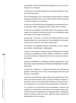 b) entender a leitura das diversas linguagens e seu uso na ins-
                                      trução e na educação;

                                      c) dominar os conceitos básicos e as diversas teorias no cam-
                                      po da comunicação;

                                      d) ter familiaridade com os principais jornais diários e revistas
                                      semanais do Brasil, bem como saber produzir mídia impressa
                                      ( jornal de escola, por exemplo);

                                      e) dominar os fundamentos das linguagens audiovisuais de co-


                                      f) dominar as questões colocadas pela comunicação na edu-
                                      cação como projeto e processo social e as contradições entre
                                      as mídias e a formação humanística;

                                      g) entender e dominar o conceito de mídia educativa e seus
                                      desdobramentos na produção de livros didáticos, de progra-
                                      mas de rádio, de tevê e de vídeos educativos;

                                      h) conhecer as questões básicas referentes ao livro: produ-


                                      i) dominar os aspectos operacionais de bibliotecas escolares,
                                                                                                  -
               64
                                      cos, relacionados ao desenvolvimento do currículo da educa-
                                      ção básica;

                                      j) gerenciar bibliotecas e videotecas escolares de pequeno e mé-
                                                                                                     -
                                      teconomia;

                                      k) dominar o histórico e o desenvolvimento dos audiovisuais
                                      ligados à educação, bem como a interpretação crítica de suas
                                      formas e conteúdos;

                                      l) dominar os fundamentos das práticas dos laboratórios esco-
                                      lares nas diversas áreas: física, química, biologia, línguas, in-
UNIDADE 3 – Orientações Pedagógicas




                                      formática, bem como o papel dos professores, dos técnicos e
                                      dos estudantes no manuseio dos equipamentos e materiais;

                                      m) conhecer os fundamentos das expressões culturais que
                                      integram os conteúdos curriculares da educação básica e do-
                                      minar as funções e gestão de seus espaços físicos: auditórios,
                                      teatros, cinemas, salas de vídeo, salas de dança, galerias de
                                      exposições de arte, museus;
 