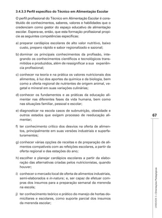 -
tituído de conhecimentos, saberes, valores e habilidades que o
credenciam como gestor do espaço educativo de alimentação
                                                             -


a) preparar cardápios escolares de alto valor nutritivo, baixo
   custo, preparo rápido e sabor regionalizado e sazonal;

                                                              -
                                                              -
                                                              -


c) conhecer na teoria e na prática os valores nutricionais dos
   alimentos, à luz dos aportes da química e da biologia, bem
   como a oferta regional de nutrientes de origem animal, ve-
   getal e mineral em suas variações culinárias;

d) conhecer os fundamentos e as práticas da educação ali-
   mentar nas diferentes fases da vida humana, bem como
   nas situações familiar, pessoal e escolar;

e) diagnosticar na escola casos de subnutrição, obesidade e
   outros estados que exigem processo de reeducação ali-          67
   mentar;

f) ter conhecimento crítico dos desvios na oferta de alimen-
   tos, principalmente em suas versões industriais e superfa-
   turamentos;

g) conhecer várias opções de receitas e de preparação de ali-
   mentos compatíveis com as refeições escolares, a partir da
   oferta regional e das estações do ano;

h) escolher e planejar cardápios escolares a partir da elabo-
   ração das alternativas criadas pelos nutricionistas, quando
   houver;
                                                                   UNIDADE 3 – Orientações Pedagógicas




i) conhecer o mercado local de oferta de alimentos industriais,
   semi-elaborados e in-natura; e, ser capaz de efetuar com-
   pras dos insumos para a preparação semanal da merenda
   na escola;

j) ter conhecimento teórico e prático do manejo de hortas do-
   miciliares e escolares, como suporte parcial dos insumos
   da merenda escolar;
 