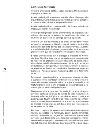 3.5 Processo de avaliação
                                                                                                       -
                                      dagógico, sobretudo!
                                                                                                 -
                                      sigualdades, diversidades, grupos étnicos, gêneros, gerações
                                      e classes sociais, ritmos e tempos diferentes.


                                      mapear, controlar, hierarquizar.


                                      culturas, de crenças, de valores, de identidades, de visões do
                                      mundo e de educação, de balanço coletivo e pessoal.


                                      se inserido no contexto histórico, social, político, territorial e
                                      cultural: no contexto de vida dos sujeitos envolvidos. Avaliar é
                                      a possibilidade de indivíduos e grupos sociais se situarem nos
                                      processos em que se constituem como sujeitos históricos.
                                                                                                       -

                                      as relações, os processos de aprendizagem, as experiências
                                      vivenciadas individual e coletivamente, a interação social, as

               74                     de esperanças devem ser valorizados, levados em conta na
                                      avaliação. Não para julgar, mas para poder ser e fazer dife-
                                      rente.
                                      Envolvendo essa diversidade de elementos, visões e utopias,
                                      a avaliação deve acontecer continuamente ao longo do pro-
                                      cesso de autoformação de todos os sujeitos envolvidos no
                                      Profuncionário, que é um processo de desconstrução e re-


                                      No que concerne ao processo de avaliação da aprendizagem,
                                      deve ser contínuo ao longo do estudo de cada módulo: com

                                      cursista, que devem considerar as relações entre os conheci-
                                      mentos historicamente construídos e a escola, a educação e
UNIDADE 3 – Orientações Pedagógicas




                                      as experiências de vida.
                                      Por isso, o registro de todas as atividades do cursista (sejam
                                      relatos, descrições ou narrativas, sejam questionamentos,
                                      dúvidas, discordâncias, sugestões, sentimentos e propostas)
                                      deve ser cuidadosamente feito, pois elas expressam a manei-
                                      ra como ele se apropriou e/ou construiu conhecimentos, valo-
                                      res, habilidades e permitem ao tutor encaminhá-lo para novos
 