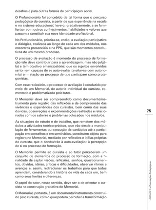 O Profuncionário foi concebido de tal forma que o percurso
pedagógico do cursista, a partir de sua experiência na escola
e no sistema educacional, leve-o, gradativamente, a se fami-
liarizar com outros conhecimentos, habilidades e valores que


No Profuncionário, prioriza-se, então, a avaliação participativa
e dialógica, realizada ao longo de cada um dos módulos, nos
encontros presenciais e na PPS, que são momentos constitu-
tivos de um mesmo processo.
O processo de avaliação é momento do processo de forma-
ção (ele deve contribuir para a aprendizagem, mas não julgá-
la) e tem objetivo emancipatório: que os sujeitos envolvidos
se tornem capazes de se auto-avaliar (avaliar-se com autono-
mia) em relação ao processo de que participam como prota-
gonistas.
Com esse raciocínio, o processo de avaliação é conduzido por
meio de um Memorial, de autoria individual do cursista, co-
mentado e problematizado pelo tutor.
O Memorial deve ser compreendido como documento/ins-

vivências e experiências dos cursistas, bem como das suas
dúvidas, observações e experimentações realizadas e relacio-       75
nadas com os saberes e problemas colocados nos módulos.
As situações de estudo e de trabalho, que remetem dos mó-
dulos a atividades teórico-práticas, que vão desde a manipu-
lação de ferramentas ou execução de cardápios até a partici-
pação em conselhos e em seminários, constituem objeto para

do cursista, que o conduzirão à auto-avaliação: à percepção
de si no processo de formação.
O Memorial permite ao cursista e ao tutor perceberem um
                                                       -
                                                       -
                                                                    UNIDADE 3 – Orientações Pedagógicas




avanços e, assim, redirecionar os trabalhos para que todos
aprendam, considerando a história de vida de cada um, bem
como seus limites e diferenças.
O papel do tutor, nesse sentido, deve ser o de orientar o cur-
sista na construção gradativa do Memorial.
O Memorial, portanto, é um documento/instrumento construí-
do pelo cursista, com o qual poderá perceber a transformação
 