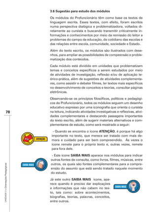 Os módulos do Profuncionário têm como base os textos de
                                      linguagem escrita. Esses textos, com efeito, foram escritos
                                      numa perspectiva dialógica e problematizadora, voltados di-
                                      retamente ao cursista e buscando transmitir criticamente in-
                                      formações e conhecimentos por meio da remissão do leitor a
                                      problemas do campo da educação, do cotidiano das escolas e
                                      das relações entre escola, comunidade, sociedade e Estado.

                                      Além do texto escrito, os módulos são ilustrados com dese-
                                      nhos, para ampliar as possibilidades de compeensão e proble-
                                      matização dos conteúdos.

                                      Cada módulo está dividido em unidades que problematizam

                                                                                                -
                                      órico-prática, além de sugestões de atividades complementa-

                                      no desenvolvimento de conceitos e teorias, consultar páginas
                                      eletrônicas.

                                                                                              -
                                      cos do Profuncionário, todos os módulos seguem um desenho

               78                                                                                   -
                                      dades complementares e destacando passagens importantes
                                      do texto escrito, além de sugerir materiais alternativos e com-
                                      plementares de estudo, como será mostrado a seguir:

                                        - Quando se encontra o ícone ATENÇÃO, é porque há algo
                                       importante no texto, que merece ser tratado com mais de-
                                       mora e cuidado para ser bem compreendido. Às vezes o
                                       ícone remete para o próprio texto e, outras vezes, remete
                                       para fora dele.

                                       - Este ícone SAIBA MAIS aparece nos módulos para indicar

                                      outros, os quais são fontes complementares para a compre-
UNIDADE 3 – Orientações Pedagógicas




                                      ensão do assunto que está sendo tratado naquele momento
                                      do estudo.

                                      Já este outro SAIBA MAIS ícone, apa-
                                      rece quando é preciso dar explicações
                                      e informações que não cabem no tex-
                                      to, tais como: sobre acontecimentos,

                                      entre outros.
 
