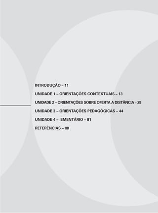 INTRODUÇÃO – 11

UNIDADE 1 – ORIENTAÇÕES CONTEXTUAIS – 13

UNIDADE 2 – ORIENTAÇÕES SOBRE OFERTA A DISTÂNCIA – 29

UNIDADE 3 – ORIENTAÇÕES PEDAGÓGICAS – 44

UNIDADE 4 – EMENTÁRIO – 81

REFERÊNCIAS – 88
 