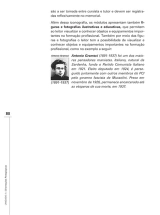 são a ser tomada entre cursista e tutor e devem ser registra-


                                                                                                  -
                                                                                      que permitem
                                      ao leitor visualizar e conhecer objetos e equipamentos impor-
                                                                                                  -

                                      conhecer objetos e equipamentos importantes na formação


                                                   Antonio Gramsci (1891-1937) foi um dos maio-
                                                   res pensadores marxistas. Italiano, natural da
                                                   Sardenha, funda o Partido Comunista Italiano
                                                   em 1921. Eleito deputado em 1924, é perse-
                                                   guido juntamente com outros membros do PCI
                                                   pelo governo fascista de Mussolini. Preso em
                                                   novembro de 1926, permanece encarcerado até
                                                   as vésperas de sua morte, em 1937.




               80
UNIDADE 3 – Orientações Pedagógicas
 