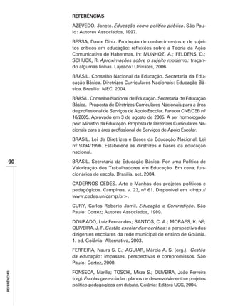 REFERÊNCIAS

              AZEVEDO, Janete. Educação como política pública. São Pau-
              lo: Autores Associados, 1997.

              BESSA, Dante Diniz. Produção de conhecimentos e de sujei-


                          Aproximações sobre o sujeito moderno: traçan-
              do algumas linhas. Lajeado: Univates, 2006.

              BRASIL. Conselho Nacional da Educação. Secretaria da Edu-
              cação Básica. Diretrizes Curriculares Nacionais: Educação Bá-
              sica. Brasília: MEC, 2004.

              BRASIL. Conselho Nacional de Educação. Secretaria de Educação
              Básica. Proposta de Diretrizes Curriculares Nacionais para a área


              pelo Ministro da Educação. Proposta de Diretrizes Curriculares Na-


              BRASIL. Lei de Diretrizes e Bases da Educação Nacional. Lei

              nacional.

    90        BRASIL. Secretaria da Educação Básica. Por uma Política de
              Valorização dos Trabalhadores em Educação. Em cena, fun-
              cionários de escola. Brasília, set. 2004.

              CADERNOS CEDES. Arte e Manhas dos projetos políticos e
                                                              http://
              www.cedes.unicamp.br>.

              CURY, Carlos Roberto Jamil. Educação e Contradição. São
              Paulo: Cortez; Autores Associados, 1989.

              DOURADO, Luiz Fernandes; SANTOS, C. A.; MORAES, K. Nº;
              OLIVEIRA. J. F. Gestão escolar democrática: a perspectiva dos
              dirigentes escolares da rede municipal de ensino de Goiânia.


              FERREIRA, Naura S. C.; AGUIAR, Márcia A. S. (org.). Gestão
              da educação: impasses, perspectivas e compromissos. São
              Paulo: Cortez, 2000.
REFERÊNCIAS




              (org). Escolas gerenciadas: planos de desenvolvimento e projetos
              político-pedagógicos em debate. Goiânia: Editora UCG, 2004.
 