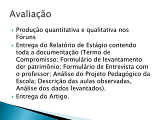    Produção quantitativa e qualitativa nos
    Fóruns
   Entrega do Relatório de Estágio contendo
    toda a documentação (Termo de
    Compromisso; Formulário de levantamento
    der patrimônio; Formulário de Entrevista com
    o professor; Análise do Projeto Pedagógico da
    Escola; Descrição das aulas observadas,
    Análise dos dados levantados).
   Entrega do Artigo.
 