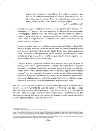 100
pronunciar o mundo, é modificá-lo. O mundo pronunciado, por
sua vez, se volta problematizado aos sujeitos pronunciantes, a exi-
gir deles novo pronunciar. Não é no silêncio que os homens se
fazem, mas na palavra, no trabalho, na ação-reflexão.”
(Paulo Freire, 2005, p. 90)66
• Investigar o universo temático das famílias usuárias do PAIF, a fim de eleger “te-
mas geradores”67
a serem com elas trabalhados. A investigação temática envolve
a investigação do próprio pensar das famílias, por meio da observação compre-
ensiva – captar o não dito, os elementos simbólicos, explícitos e implícitos nas
ações sociais. Isso significa que: “não posso pensar pelos outros, nem para os
outros, nem sem os outros...”;
• Centrar o trabalho social com famílias em experiências estimuladoras da decisão,
desde que sejam experiências respeitosas de liberdade, pois Paulo Freire ensina
que ninguém é primeiro autônomo, para depois decidir o que fazer. A autonomia
vai se constituindo na experiência de várias, inúmeras decisões que vão sendo
tomadas ao longo da vida. Da mesma forma que ninguém ensina ninguém – nin-
guém é sujeito da autonomia de ninguém;
• Estimular a compreensão das famílias e seus membros sobre sua presença no
mundo, auxiliando-as a problematizá-la. O trabalho social com famílias deve ser
pensado no sentido de possibilitar a percepção de que a situação concreta vivi-
da pela família “não é destino certo ou vontade de Deus, algo que não pode ser
mudado”, mas sim o resultado de estruturas sociais que estão fora, mas também
dentro dos indivíduos68
. Nessa direção, é preciso auxiliar as famílias a problemati-
zar as contradições presentes no território, reconhecer o dever estatal de assegu-
rar direitos e incentivar sua inserção em canais de participação social.
Por fim, ressalta-se que a adoção da perspectiva da Pedagogia Problematizado-
ra para o desenvolvimento do trabalho social com famílias exige dos técnicos
um constante movimento de reflexão e crítica sobre a forma e o conteúdo do
trabalho. Ademais, exige o exercício, nem sempre fácil, de reconhecimento das
famílias usuárias do PAIF como portadoras de saberes anteriormente adquiridos
e como protagonistas de sua própria história.
66. FREIRE, Paulo. Pedagogia do Oprimido. Rio de Janeiro: Paz e Terra, 2005.
67. Em seu livro Pedagogia do Oprimido, Paulo Freire define os temas geradores como sendo um “universo mínimo temático” construído nas relações homem-
mundo e homem-homem (2005, p. 101 e 102). Podem ser localizados em círculos concêntricos, que partem do geral para o particular. São temas de caráter
universal, que abarcam toda uma gama de unidades e subunidades, diversificadas entre si (2005, p. 109). “Investigar o tema gerador é investigar o pensar dos
homens referido à realidade, é investigar seu atuar sobre a realidade, que é práxis” (2005, p. 114).
68. Interessante notar que Paulo Freire afirma que o oprimido traz dentro de si a figura do opressor, alimentando, na maioria das vezes, valores e crenças que não
são suas, mas sim dos opressores. Para mais informações, consultar Pedagogia do Oprimido.
 