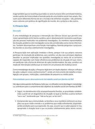 101
Exige também que se reconheça que todos os seres humanos têm caminhada histórica,
sendo sujeitos de historicidade e fazendo parte de uma história social mais ampla. Pos-
suem assim diferentes formas de ver o mundo e de enfrentar situações – são, portanto,
seres culturais com práticas de significação do mundo, de si próprios e dos outros.
5.2 Pesquisa-Ação
Descrição
É uma metodologia de pesquisa e intervenção das Ciências Sociais que permite uma
maior aproximação entre teoria e prática, pois é absolutamente necessária a participa-
ção das pessoas implicadas nos problemas investigados. Os membros representativos
da situação, problema sob investigação nunca são considerados como meros informan-
tes. Também desempenham uma função interrogativa, fazendo perguntas e procuran-
do elucidar os assuntos coletivamente investigados.
A Pesquisa-Ação tem aplicação imediata e direta, porque é de sua própria natureza
participar da resolução de problemas, pois constitui um dos seus principais objetivos
devolver as pessoas implicadas nas questões investigadas os meios de se tornarem
capazes de responder com maior eficiência aos problemas da situação em que vivem,
em particular sob a forma de diretrizes de ação transformadora. Ou seja, constitui um
modo de intervenção coletiva que se insere em um processo de mudança social.
Como metodologia de ação, a Pesquisa-Ação tem um duplo objetivo: reforçar a eficácia
da ação e adquirir novos conhecimentos69
, sendo um instrumento de trabalho e inves-
tigação com grupos, instituições, coletividades de pequeno ou médio porte.
Potencialidades para o desenvolvimento do trabalho social com famílias do PAIF
São alguns pressupostos da Pesquisa-Ação que,seutilizados como abordagem metodológi-
ca, contribuem para o cumprimento dos objetivos do trabalho social com famílias do PAIF:
• Seguir, no atendimento e/ou acompanhamento familiar, as prioridades estabele-
cidas a partir de um diagnóstico da situação no qual as famílias usuárias tenham
“voz e vez”, lembrando que “não se faz por, se faz com”;
• Compreender que a comunidade, as famílias e seus membros conhecem as situa-
ções nas quais estão vivendo e os problemas que estão enfrentando, disponibili-
zando condições para sua expressão. Ou seja, assumir que o saber popular é rico,
apropriado à situação local e que se produz coletivamente pelos atores sociais.
69. DIONNE, Hugues. A Pesquisa-Ação para o Desenvolvimento Local. Brasília: Liber Livros Editora, 2007.
 