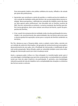 102
Esse pressuposto implica uma prática cotidiana de escuta, reflexão e de estudo
por parte dos profissionais;
• Apreender que constituem o ponto de partida e a matéria-prima do trabalho so-
cial o estudo da realidade vivida pela família e de sua percepção desta mesma re-
alidade. Nessa perspectiva, a definição do conteúdo do trabalho social não deve
ser feita apenas pelos profissionais, mas discutido com as famílias usuárias do
PAIF. Para tal, recomenda-se conhecer o universo vocabular das famílias para de-
finir temas geradores, bem como realizar uma leitura territorial, a partir da pers-
pectiva das famílias;
• Criar, a partir da compreensão da realidade vivida, da ativa participação da comu-
nidade e do reconhecimento das potencialidades dos territórios percursos para
o alcance gradual de aquisições sociais para o conjunto de famílias residentes no
território.
Por fim, destaca-se que a Pesquisa-Ação, como o próprio nome indica, consiste em
um método de coleta de informações e de geração de conhecimento que pressupõe o
desenvolvimento de uma ação, com a finalidade de intervenção e modificação do que
está sendo pesquisado. Nessa direção, pode ser entendida também como uma meto-
dologia de intervenção social com vista à mudança social.
Assim, a pesquisa-ação é eficaz se o foco almejado é a transformação social, pois é
uma abordagem metodológica que permite compreender a complexidade da realidade
social, por meio do saber empírico e da participação. É, portanto, uma metodologia
relevante quando de trata de trabalhar com a complexidade das situações e a dinâmica
das formas sociais e culturais.
 