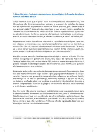 103
5.3 Considerações Finais sobre as Abordagens Metodológicas de Trabalho Social com
Famílias no Âmbito do PAIF
Ainda é comum ouvir que o “povo” ou os mais empobrecidos não sabem nada, não
têm cultura, não dominam raciocínios abstratos e só podem dar opiniões. Ao passo
que os especialistas, os profissionais dominam todo o processo, pois “sabem tudo o
que precisam saber”. Nessa direção, reconhece-se que um dos maiores desafios do
Trabalho Social com Famílias no âmbito do PAIF é superar o predomínio do agir tutelar
no atendimento das famílias; a extrema valorização da racionalidade técnico-instru-
mental, e não da razão comunicativa; e a ênfase no controle, e não na emancipação70
.
O pensamento tutelar é aquele que subestima as capacidades dos desiguais, capacida-
des estas que se referem a pensar, transitar com autonomia e exercer sua liberdade. A
tutela é filha dileta do assistencialismo, do apadrinhamento, do clientelismo. Caracteri-
za-se ainda por ser autoritária e compensatória, pois além de não emancipar, submete.
Assim sendo, a opção do trabalho social precisa ser a da emancipação71
.
Considera-se que a escolha das Abordagens Metodológicas a serem utilizadas é funda-
mental na superação do pensamento tutelar. Pois, apesar da Tipificação Nacional de
Serviços Socioassistenciais, ao descrever o PAIF, já tentar superar esse entendimento, é
preciso a adoção de abordagens capazes de direcionar as ações do PAIF, para que este
efetivamente cumpra seus objetivos.
Para apoiar a discussão e a escolha da abordagem mais adequada foram expostas duas
que são incompatíveis com o agir tutelar: a pedagogia problematizadora e a pesqui-
sa-ação. Espera-se que a exposição dessas abordagens favoreça a escolha da diretriz
metodológica a ser adotada pelo Serviço, bem como incentive as equipes ao estudo,
ao debate e a reflexão sobre essa temática, e ao trabalho interdisciplinar, de modo a
melhor compreender a realidade e agregar o conhecimento de várias áreas científicas
e profissionais especializadas.
Por fim, como não há uma abordagem metodológica única ou preestabelecida para
o desenvolvimento do trabalho social com famílias do PAIF, pois as ferramentas me-
todológicas devem levar em consideração as vulnerabilidades e potencialidades das
famílias e dos territórios, e reconhecendo que ainda há poucas publicações sobre esse
tema, afirma-se que este é um terreno fértil para reflexão e produção. Espera-se que
esse seja o início de uma frutífera discussão.
70. CARVALHO, M. C. B. Políticas Públicas e Trabalho Social: polêmicas em debate. p. 23. In: Metodologias de Trabalho Social. São Paulo, IEE-PUC-SP, 2008.
71. CARVALHO, M. C. B. Políticas Públicas e Trabalho Social: polêmicas em debate. p. 25. In: Metodologias de Trabalho Social. São Paulo, IEE-PUC-SP, 2008.
 
