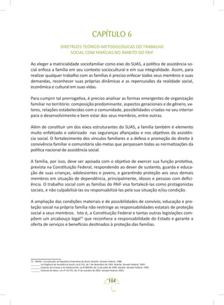 104
CAPÍTULO 6
DIRETRIZES TEÓRICO-METODOLÓGICAS DO TRABALHO
SOCIAL COM FAMÍLIAS NO ÂMBITO DO PAIF
Ao eleger a matricialidade sociofamiliar como eixo do SUAS, a política de assistência so-
cial enfoca a família em seu contexto sociocultural e em sua integralidade. Assim, para
realizar qualquer trabalho com as famílias é preciso enfocar todos seus membros e suas
demandas, reconhecer suas próprias dinâmicas e as repercussões da realidade social,
econômica e cultural em suas vidas.
Para cumprir tal prerrogativa, é preciso analisar as formas emergentes de organização
familiar no território: composição predominante, aspectos geracionais e de gênero, va-
lores, relações estabelecidas com a comunidade, possibilidades criadas no seu interior
para o desenvolvimento e bem estar dos seus membros, entre outras.
Além de constituir um dos eixos estruturantes do SUAS, a família também é elemento
muito enfatizado e valorizado nas seguranças afiançadas e nos objetivos da assistên-
cia social. O fortalecimento dos vínculos familiares e a defesa e promoção do direito à
convivência familiar e comunitária são metas que perpassam todas as normatizações da
política nacional de assistência social.
A família, por isso, deve ser apoiada com o objetivo de exercer sua função protetiva,
prevista na Constituição Federal, respondendo ao dever de sustento, guarda e educa-
ção de suas crianças, adolescentes e jovens, e garantindo proteção aos seus demais
membros em situação de dependência, principalmente, idosos e pessoas com defici-
ência. O trabalho social com as famílias do PAIF visa fortalecê-las como protagonistas
sociais, e não culpabilizá-las ou responsabilizá-las pela sua situação e/ou condição.
A ampliação das condições materiais e de possibilidades de convívio, educação e pro-
teção social na própria família não restringe as responsabilidades estatais de proteção
social a seus membros. Isto é, a Constituição Federal e tantas outras legislações com-
põem um arcabouço legal72
que reconhece a responsabilidade do Estado e garante a
oferta de serviços e benefícios destinados à proteção das famílias.
72. BRASIL. Constituição da República Federativa do Brasil. Brasília: Senado Federal, 1988.
_______. Lei Orgânica de Assistência Social: Lei 8.742, de 7 de dezembro de 1993. Brasília: Senado Federal, 1993.
_______. Estatuto da Criança e do Adolescente: Lei 8.069/90, de 13 de julho de 1990. Brasília: Senado Federal, 1990.
_______. Estatuto do Idoso. Lei nº 10.741, de 1º de outubro de 2003. Senado Federal, 2003.
 