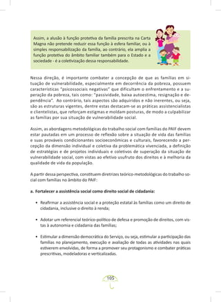 105
Assim, a alusão à função protetiva da família prescrita na Carta
Magna não pretende reduzir essa função à esfera familiar, ou à
simples responsabilização da família, ao contrário, ela amplia a
função protetiva do âmbito familiar também para o Estado e a
sociedade - é a coletivização dessa responsabilidade.
Nessa direção, é importante combater a concepção de que as famílias em si-
tuação de vulnerabilidade, especialmente em decorrência da pobreza, possuem
características “psicossociais negativas” que dificultam o enfrentamento e a su-
peração da pobreza, tais como: “passividade, baixa autoestima, resignação e de-
pendência”. Ao contrário, tais aspectos são adquiridos e não inerentes, ou seja,
são as estruturas vigentes, dentre estas destacam-se as práticas assistencialistas
e clientelistas, que reforçam estigmas e moldam posturas, de modo a culpabilizar
as famílias por sua situação de vulnerabilidade social.
Assim, as abordagens metodológicas do trabalho social com famílias do PAIF devem
estar pautadas em um processo de reflexão sobre a situação de vida das famílias
e suas prováveis condicionantes socioeconômicas e culturais, favorecendo a per-
cepção da dimensão individual e coletiva da problemática vivenciada, a definição
de estratégias e de projetos individuais e coletivos de superação da situação de
vulnerabilidade social, com vistas ao efetivo usufruto dos direitos e à melhoria da
qualidade de vida da população.
A partir dessa perspectiva, constituem diretrizes teórico-metodológicas do trabalho so-
cial com famílias no âmbito do PAIF:
a. Fortalecer a assistência social como direito social de cidadania:
• Reafirmar a assistência social e a proteção estatal às famílias como um direito de
cidadania, inclusive o direito à renda;
• Adotar um referencial teórico-político de defesa e promoção de direitos, com vis-
tas à autonomia e cidadania das famílias;
• Estimular a dimensão democrática do Serviço, ou seja, estimular a participação das
famílias no planejamento, execução e avaliação de todas as atividades nas quais
estiverem envolvidas, de forma a promover seu protagonismo e combater práticas
prescritivas, modeladoras e verticalizadas.
 