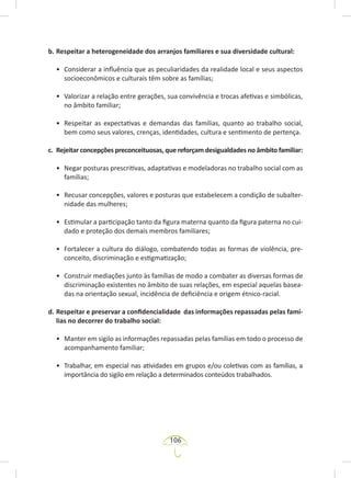 106
b. Respeitar a heterogeneidade dos arranjos familiares e sua diversidade cultural:
• Considerar a influência que as peculiaridades da realidade local e seus aspectos
socioeconômicos e culturais têm sobre as famílias;
• Valorizar a relação entre gerações, sua convivência e trocas afetivas e simbólicas,
no âmbito familiar;
• Respeitar as expectativas e demandas das famílias, quanto ao trabalho social,
bem como seus valores, crenças, identidades, cultura e sentimento de pertença.
c. Rejeitar concepções preconceituosas, que reforçam desigualdades no âmbito familiar:
• Negar posturas prescritivas, adaptativas e modeladoras no trabalho social com as
famílias;
• Recusar concepções, valores e posturas que estabelecem a condição de subalter-
nidade das mulheres;
• Estimular a participação tanto da figura materna quanto da figura paterna no cui-
dado e proteção dos demais membros familiares;
• Fortalecer a cultura do diálogo, combatendo todas as formas de violência, pre-
conceito, discriminação e estigmatização;
• Construir mediações junto às famílias de modo a combater as diversas formas de
discriminação existentes no âmbito de suas relações, em especial aquelas basea-
das na orientação sexual, incidência de deficiência e origem étnico-racial.
d. Respeitar e preservar a confidencialidade das informações repassadas pelas famí-
lias no decorrer do trabalho social:
• Manter em sigilo as informações repassadas pelas famílias em todo o processo de
acompanhamento familiar;
• Trabalhar, em especial nas atividades em grupos e/ou coletivas com as famílias, a
importância do sigilo em relação a determinados conteúdos trabalhados.
 