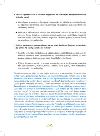 107
e. Utilizar e potencializar os recursos disponíveis das famílias no desenvolvimento do
trabalho social:
• Identificar e empregar as formas de organização, sociabilidade e redes informais
de apoio que as famílias possuem, com foco no resgate de sua autoestima e na
defesa dos direitos;
• Relacionar a história das famílias com a história e contexto do território em que
vivem, a fim de fortalecer seu sentimento de pertença e coletividade, ressignifi-
car o território, traduzindo-o como força viva, capaz de potencializar o trabalho
desenvolvido com as famílias.
f. Utilizar ferramentas que contribuam para a inserção efetiva de todos os membros
da família no acompanhamento familiar:
• Garantir os meios e condições para o acesso das pessoas idosas e pessoas com de-
ficiência a todas as ações desenvolvidas no trabalho social com famílias, ou ainda
para pessoas que desempenham papel de cuidadores familiares;
• Utilizar linguagem simples e, sempre que possível, recursos diversos e atraentes,
tais como desenhos, músicas, filmes, cartazes, entre outros, a fim de facilitar a
comunicação com as famílias.
É importante que as ações do PAIF sejam adequadas às experiências, situações, con-
textos vividos pelas famílias. Portanto, ao implementá-las cabe refletir sobre o tipo
de família a que a ação se destina e se ela terá algum significado. Por exemplo: qual a
composição desta família? Quem são seus membros? Quantos homens e mulheres?
Qual o ganho financeiro da família? Quem destina mais recursos para a manutenção
da casa? A que grupos raciais ou étnicos pertencem? Qual a idade de seus membros?
Quais são suas crenças e identidades culturais? Que história de vida cada um deles
tem para contar? Em que área vivem (urbana ou rural)? De onde vêm? Quais serviços
estão disponíveis no território? Quais as atividades desempenhadas no dia-a-dia pe-
los homens e mulheres, incluindo-se as crianças, os jovens e idosos? Como cada um
dos membros da família usa o seu tempo? Quais as expectativas e necessidades de
cada um dos membros da família com relação ao trabalho social que será realizado? É
necessário o encaminhamento para serviços da Proteção Social Especial ou de outras
políticas públicas? O que cada um mais gosta ou menos gosta de fazer? A família conta
com rede social de apoio (amigos, vizinhos, parentes que ajudam em momentos difí-
ceis)? Estas e outras perguntas poderão auxiliar a adequar o material pedagógico e o
instrumental técnico-metodológico às ações e características das famílias atendidas e/
ou acompanhadas pelo PAIF.
 