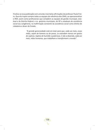 108
Finaliza-se essa publicação com uma das mais belas afirmações do professor Paulo Frei-
re. Que ela inspire sempre todas as equipes de referência dos CRAS, ao operacionalizar
o PAIF, assim como profissionais que compõem as equipes de gestão municipal, esta-
dual e do Distrito Federal, e os gestores municipais, do DF e estaduais de assistência
social (ou congênere), na reafirmação constante da assistência social como direito de
cidadania e dever do Estado:
“A grande generosidade está em lutar para que, cada vez mais, essas
mãos, sejam de homens ou de povos, se estendam menos em gestos
de súplicas. Súplica de humilde a poderosos. E vão se fazendo, cada vez
mais, mãos humanas, que trabalham e transformam o mundo”.
 